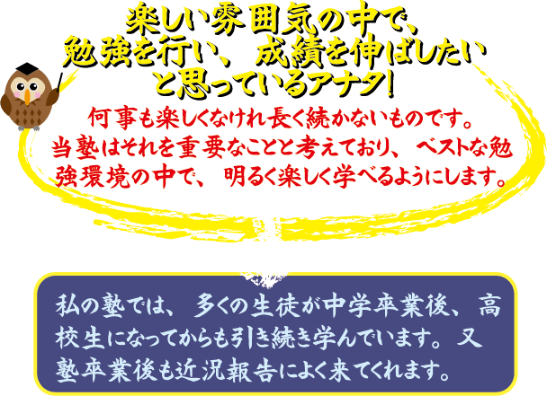 楽しい雰囲気の中で、勉強をしたい、成績を伸ばしたいと思っているアナタ！ 何も楽しくなければ長く続かないものです。当塾はそれを重要事項と考えおり、ベストな勉強環境の中で、明るく楽しく学べるようにします。