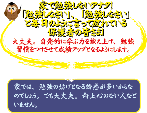 家で勉強しないアナタ 「勉強しなさい」、「勉強しなさい」と毎日のように言って疲れている保護者の皆さま！ 大丈夫。自発的に学力を底上げし、勉強習慣をつけさせて成績アップをみます。