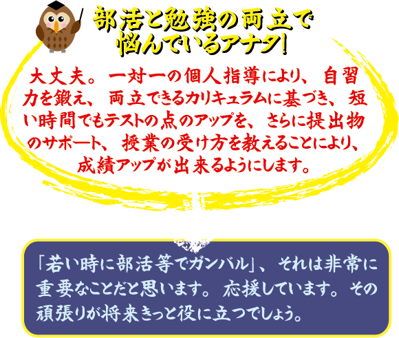 部活と勉強の両立で悩んでいるアナタ！ 大丈夫。マンツーマンの個人指導により、自習力を徹底、両立できるカリキュラムに整え、短い時間でテストの点アップを、さらに提出物のサポート、授業の受け方を教えることにより、成績アップが出来るようにします。