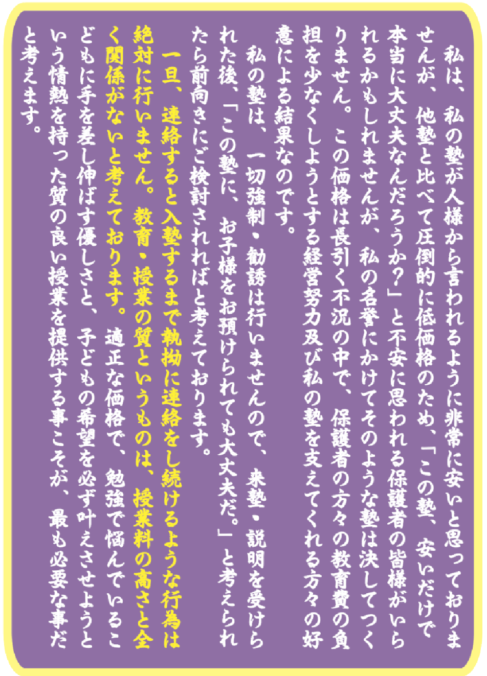 一旦、連絡をすると入塾するまで熱拗に連絡をし続けるような行為は絶対に行いません。教育・授業の質というものは、授業料の高さと全く関係がないと考えております。